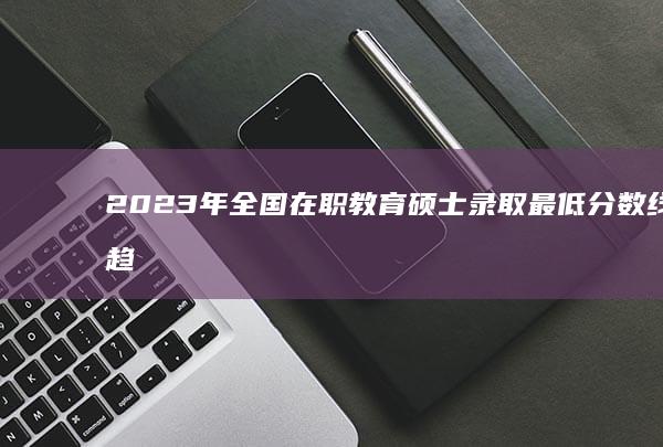 2023年全国在职教育硕士录取最低分数线及趋势解析